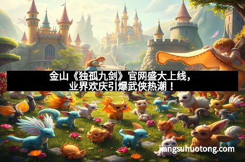 金山《独孤九剑》官网盛大上线，业界欢庆引爆武侠热潮！